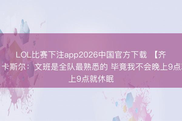 LOL比赛下注app2026中国官方下载 【齐备版】卡斯尔：文班是全队最熟悉的 毕竟我不会晚上9点就休眠