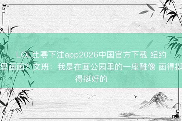 LOL比赛下注app2026中国官方下载 纽约公园里画画？文班：我是在画公园里的一座雕像 画得挺好的