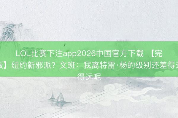 LOL比赛下注app2026中国官方下载 【完竣版】纽约新邪派？文班：我离特雷·杨的级别还差得远呢