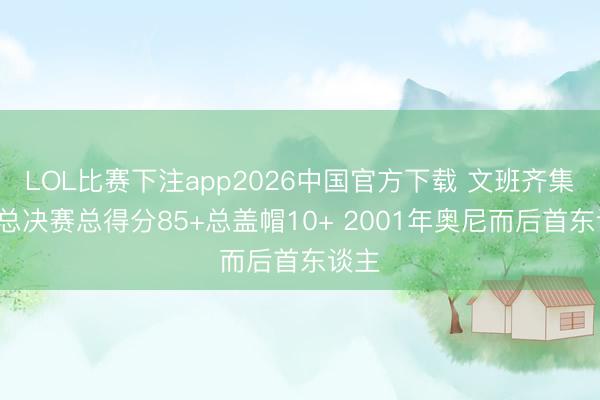 LOL比赛下注app2026中国官方下载 文班齐集3场总决赛总得分85+总盖帽10+ 2001年奥尼而后首东谈主
