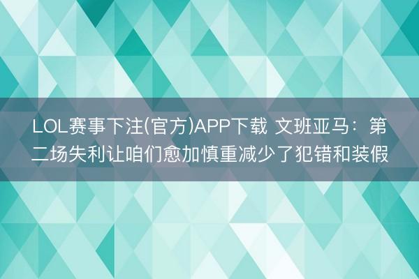 LOL赛事下注(官方)APP下载 文班亚马：第二场失利让咱们愈加慎重减少了犯错和装假
