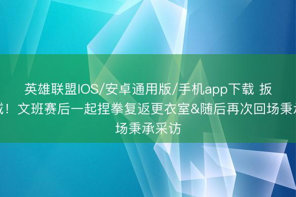 英雄联盟IOS/安卓通用版/手机app下载 扳回一城！文班赛后一起捏拳复返更衣室&随后再次回场秉承采访