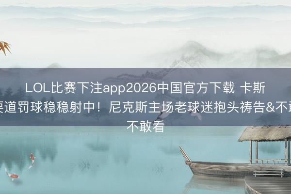 LOL比赛下注app2026中国官方下载 卡斯尔要道罚球稳稳射中！尼克斯主场老球迷抱头祷告&不敢看