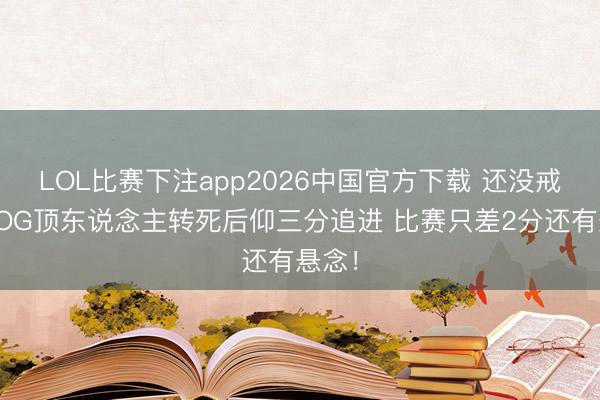 LOL比赛下注app2026中国官方下载 还没戒指！OG顶东说念主转死后仰三分追进 比赛只差2分还有悬念！