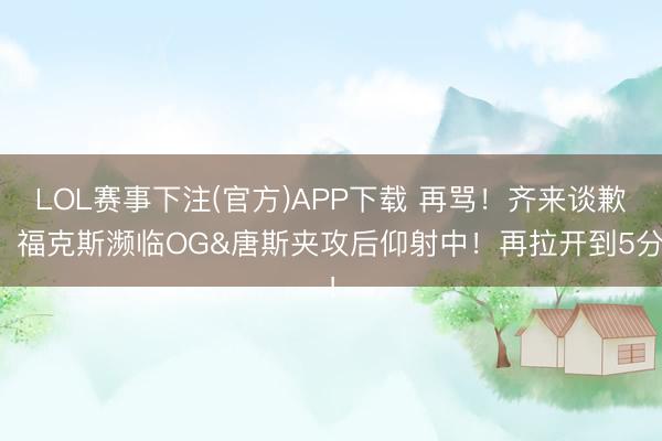 LOL赛事下注(官方)APP下载 再骂！齐来谈歉！福克斯濒临OG&唐斯夹攻后仰射中！再拉开到5分！