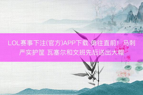 LOL赛事下注(官方)APP下载 勇往直前！马刺严实护筐 瓦塞尔和文班先后送出大帽