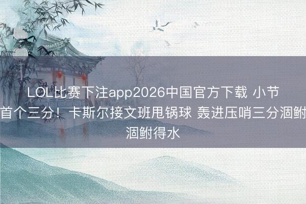 LOL比赛下注app2026中国官方下载 小节两队首个三分！卡斯尔接文班甩锅球 轰进压哨三分涸鲋得水