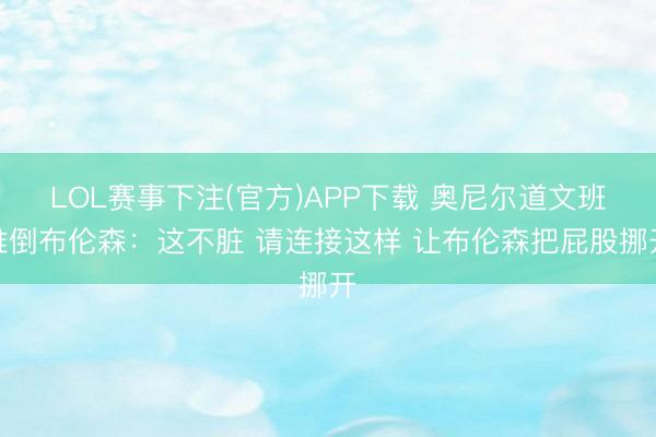 LOL赛事下注(官方)APP下载 奥尼尔道文班推倒布伦森：这不脏 请连接这样 让布伦森把屁股挪开