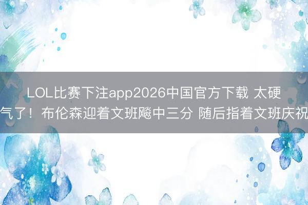 LOL比赛下注app2026中国官方下载 太硬气了！布伦森迎着文班飚中三分 随后指着文班庆祝