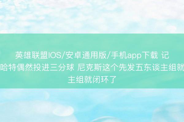 英雄联盟IOS/安卓通用版/手机app下载 记者：当哈特偶然投进三分球 尼克斯这个先发五东谈主组就闭环了