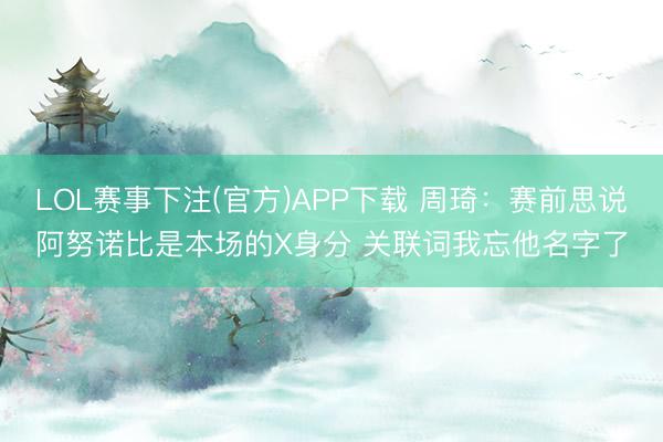 LOL赛事下注(官方)APP下载 周琦：赛前思说阿努诺比是本场的X身分 关联词我忘他名字了