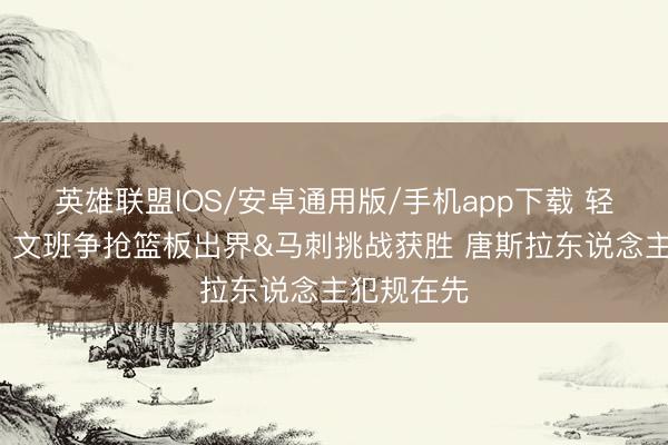 英雄联盟IOS/安卓通用版/手机app下载 轻薄+要害！文班争抢篮板出界&马刺挑战获胜 唐斯拉东说念主犯规在先