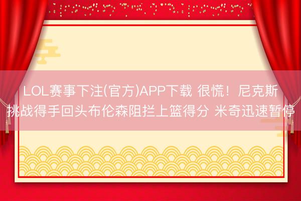 LOL赛事下注(官方)APP下载 很慌！尼克斯挑战得手回头布伦森阻拦上篮得分 米奇迅速暂停