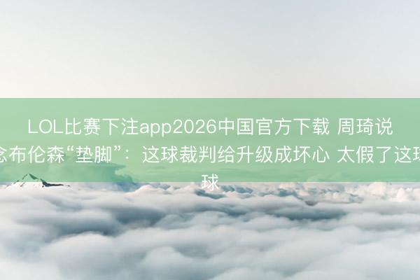 LOL比赛下注app2026中国官方下载 周琦说念布伦森“垫脚”：这球裁判给升级成坏心 太假了这球