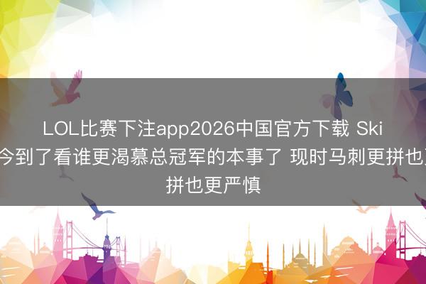 LOL比赛下注app2026中国官方下载 Skip：当今到了看谁更渴慕总冠军的本事了 现时马刺更拼也更严慎