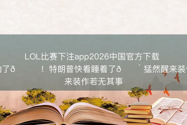 LOL比赛下注app2026中国官方下载 老翁熬不动了😂！特朗普快看睡着了😴 猛然醒来装作若无其事