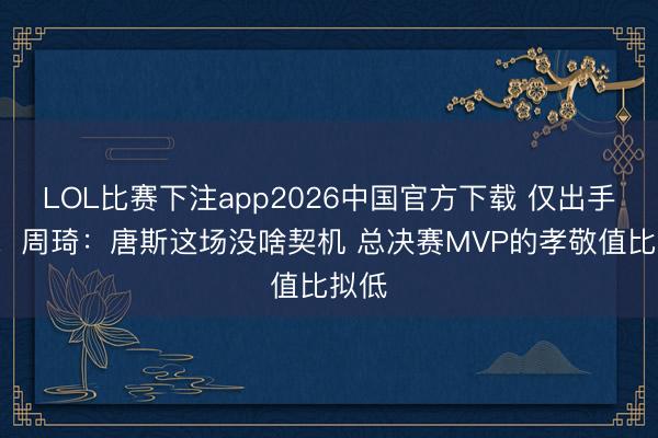 LOL比赛下注app2026中国官方下载 仅出手4次！周琦：唐斯这场没啥契机 总决赛MVP的孝敬值比拟低