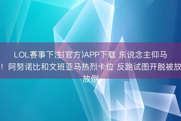 LOL赛事下注(官方)APP下载 东说念主仰马翻！阿努诺比和文班亚马热烈卡位 反跑试图开脱被放倒
