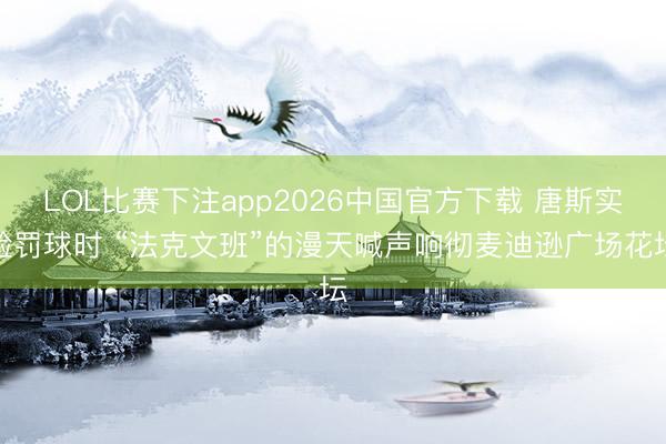 LOL比赛下注app2026中国官方下载 唐斯实验罚球时 “法克文班”的漫天喊声响彻麦迪逊广场花坛