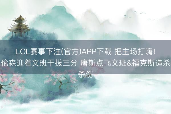 LOL赛事下注(官方)APP下载 把主场打嗨！布伦森迎着文班干拔三分 唐斯点飞文班&福克斯造杀伤