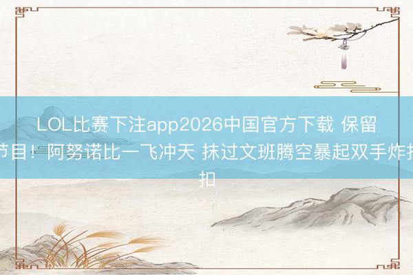 LOL比赛下注app2026中国官方下载 保留节目！阿努诺比一飞冲天 抹过文班腾空暴起双手炸扣