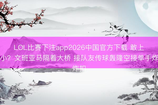 LOL比赛下注app2026中国官方下载 敢上五小？文班亚马隔着大桥 接队友传球轰隆空接单手炸扣