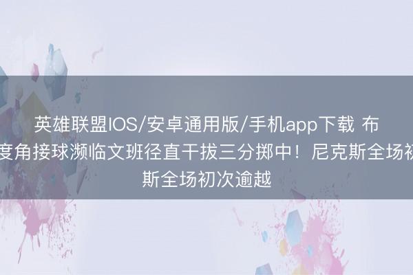 英雄联盟IOS/安卓通用版/手机app下载 布伦森45度角接球濒临文班径直干拔三分掷中！尼克斯全场初次逾越