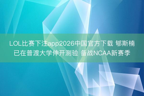 LOL比赛下注app2026中国官方下载 郇斯楠已在普渡大学伸开测验 备战NCAA新赛季