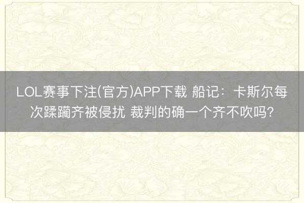 LOL赛事下注(官方)APP下载 船记：卡斯尔每次蹂躏齐被侵扰 裁判的确一个齐不吹吗？