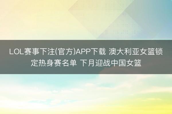 LOL赛事下注(官方)APP下载 澳大利亚女篮锁定热身赛名单 下月迎战中国女篮