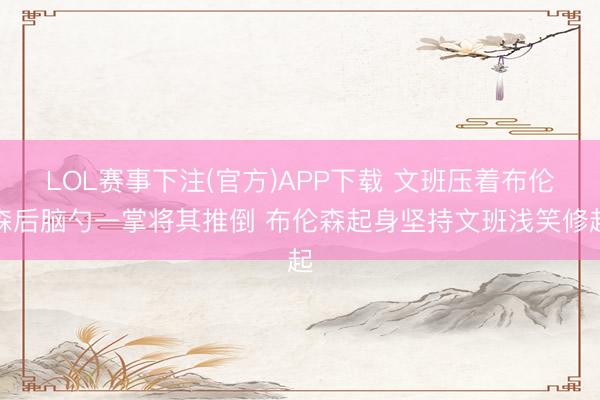 LOL赛事下注(官方)APP下载 文班压着布伦森后脑勺一掌将其推倒 布伦森起身坚持文班浅笑修起