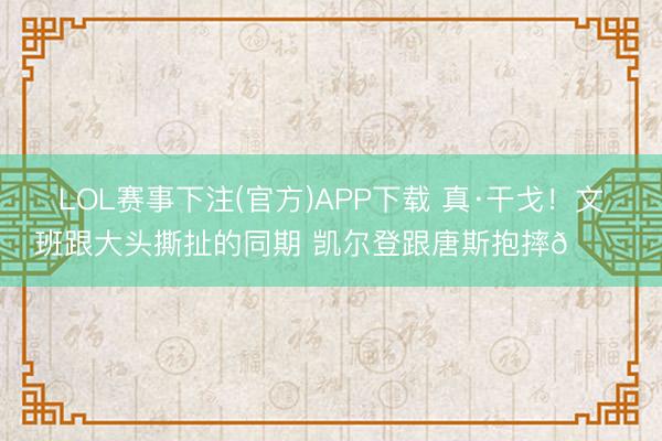 LOL赛事下注(官方)APP下载 真·干戈！文班跟大头撕扯的同期 凯尔登跟唐斯抱摔😂
