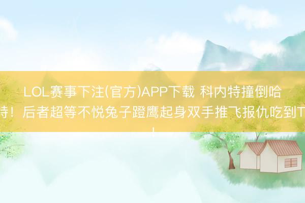 LOL赛事下注(官方)APP下载 科内特撞倒哈特！后者超等不悦兔子蹬鹰起身双手推飞报仇吃到T！