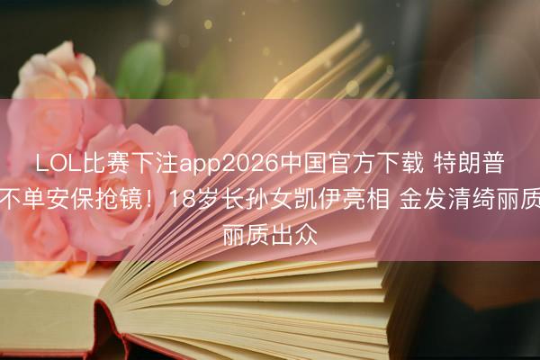 LOL比赛下注app2026中国官方下载 特朗普包厢不单安保抢镜！18岁长孙女凯伊亮相 金发清绮丽质出众