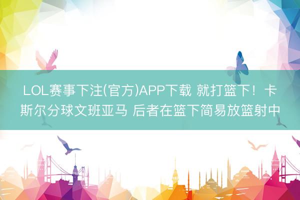 LOL赛事下注(官方)APP下载 就打篮下！卡斯尔分球文班亚马 后者在篮下简易放篮射中