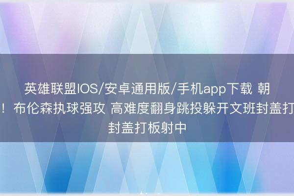 英雄联盟IOS/安卓通用版/手机app下载 朝上峻岭！布伦森执球强攻 高难度翻身跳投躲开文班封盖打板射中