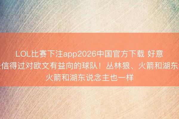 LOL比赛下注app2026中国官方下载 好意思记：活塞是信得过对欧文有益向的球队！丛林狼、火箭和湖东说念主也一样