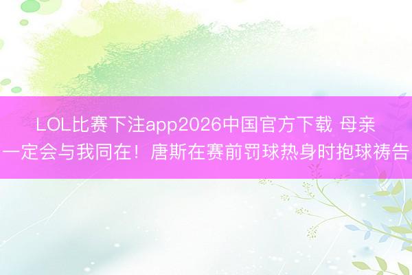 LOL比赛下注app2026中国官方下载 母亲一定会与我同在！唐斯在赛前罚球热身时抱球祷告