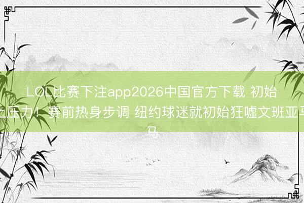 LOL比赛下注app2026中国官方下载 初始上压力！赛前热身步调 纽约球迷就初始狂嘘文班亚马