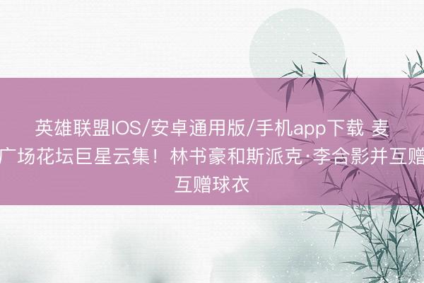 英雄联盟IOS/安卓通用版/手机app下载 麦迪逊广场花坛巨星云集！林书豪和斯派克·李合影并互赠球衣