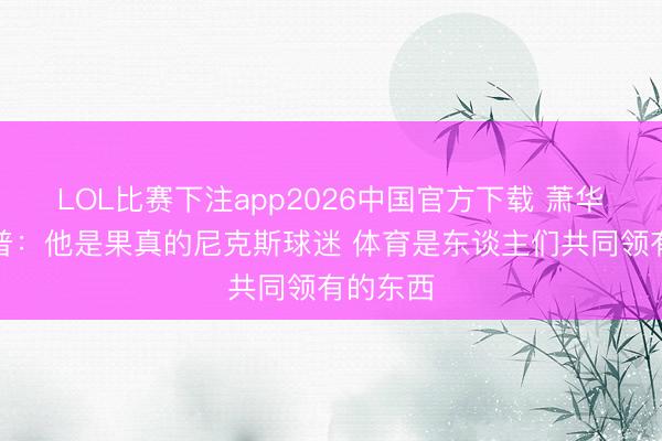 LOL比赛下注app2026中国官方下载 萧华谈特朗普：他是果真的尼克斯球迷 体育是东谈主们共同领有的东西