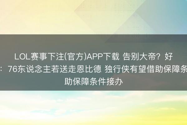 LOL赛事下注(官方)APP下载 告别大帝？好意思媒：76东说念主若送走恩比德 独行侠有望借助保障条件接办