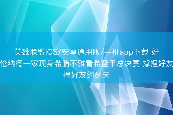 英雄联盟IOS/安卓通用版/手机app下载 好兄弟！伦纳德一家现身希腊不雅看希篮甲总决赛 撑捏好友约瑟夫