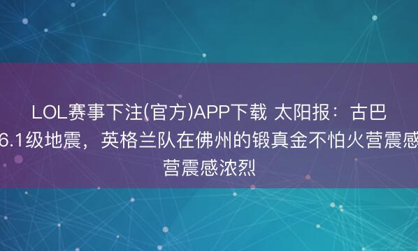 LOL赛事下注(官方)APP下载 太阳报：古巴发生6.1级地震，英格兰队在佛州的锻真金不怕火营震感浓烈