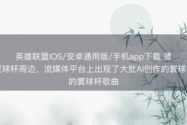 英雄联盟IOS/安卓通用版/手机app下载 德媒：寰球杯周边，流媒体平台上出现了大批AI创作的寰球杯歌曲