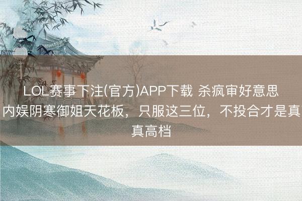 LOL赛事下注(官方)APP下载 杀疯审好意思圈！内娱阴寒御姐天花板，只服这三位，不投合才是真高档