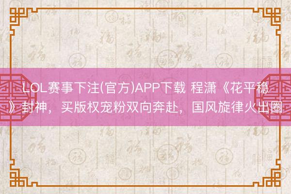 LOL赛事下注(官方)APP下载 程潇《花平稳》封神，买版权宠粉双向奔赴，国风旋律火出圈