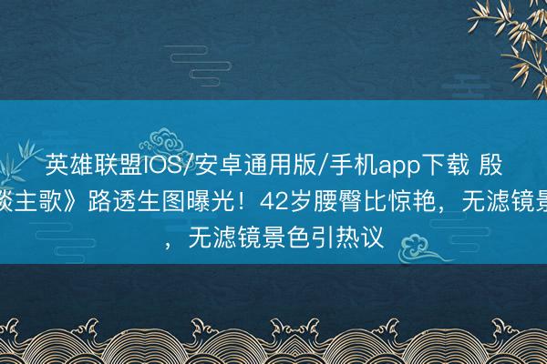 英雄联盟IOS/安卓通用版/手机app下载 殷桃《凡东谈主歌》路透生图曝光！42岁腰臀比惊艳，无滤镜景色引热议