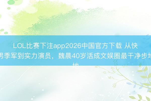 LOL比赛下注app2026中国官方下载 从快男季军到实力演员，魏晨40岁活成文娱圈最干净步地