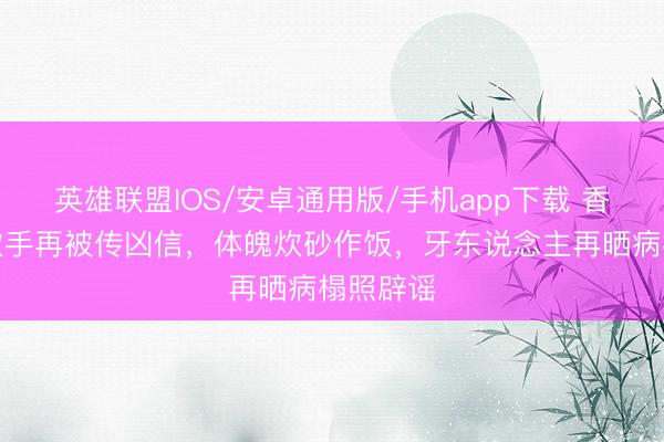 英雄联盟IOS/安卓通用版/手机app下载 香港驰名歌手再被传凶信，体魄炊砂作饭，牙东说念主再晒病榻照辟谣